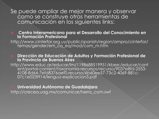 Se puede ampliar de mejor manera y observar como se construye otras herramientas de comunicación en los siguientes links: Centro Interamericano para el Desarrollo del Conocimiento en la Formación Profesionalhttp://www.cinterfor.org.uy/public/spanish/region/ampro/cinterfor/temas/gender/em_ca_eq/mod/com_m.htm Dirección de Educación de Adultos y Formación Profesional de la Provincia de Buenos Aireshttp://www.educ.ar/educar/lm/1198688519951/kbee:/educar/content/portal-content/taxonomia-recursos/recurso/9037e8fd-2553-4108-8d64-7efd8376aef0.recurso/6b60ee57-73c2-4069-881c-07c1e0239f14/lengua-explicacion3.pdf Universidad Autónoma de Guadalajarahttp://crecea.uag.mx/comunicar/herra_com.swf