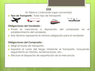 EXW
En fábrica ( indicando lugar convenido)
 Tipo de Transporte : Todo tipo de transporte
Obligaciones del Vendedor :
 Poner la mercancía a disposición del comprador en el
establecimiento del vendedor.
 Este término representa la mínima obligación para el vendedor
Obligaciones del Comprador :
 Elegir el modo de transporte.
 Soportar el costo del riesgo inherente al transporte, incluyendo
seguimiento en tránsito, reclamaciones, etc..
 Efectuar el despacho de exportación de la mercancía.
 
