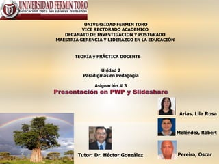 UNIVERSIDAD FERMIN TORO
VICE RECTORADO ACADEMICO
DECANATO DE INVESTIGACION Y POSTGRADO
MAESTRIA GERENCIA Y LIDERAZGO EN LA EDUCACIÓN
TEORÍA y PRÁCTICA DOCENTE
Unidad 2
Paradigmas en Pedagogía
Asignación # 3
Pereira, OscarTutor: Dr. Héctor González
Arias, Lila Rosa
Meléndez, Robert
 