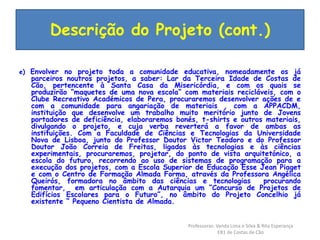 Descrição do Projeto (cont.) 
e) Envolver no projeto toda a comunidade educativa, nomeadamente os já 
parceiros noutros projetos, a saber: Lar da Terceira Idade de Costas de 
Cão, pertencente à Santa Casa da Misericórdia, e com os quais se 
produzirão “maquetes de uma nova escola” com materiais recicláveis, com o 
Clube Recreativo Académicos de Pera, procuraremos desenvolver ações de e 
com a comunidade para angariação de materiais , com a APPACDM, 
instituição que desenvolve um trabalho muito meritório junto de Jovens 
portadores de deficiência, elaboraremos bonés, t-shirts e outros materiais, 
divulgando o projeto, e cuja verba reverterá a favor de ambas as 
instituições. Com a Faculdade de Ciências e Tecnologias da Universidade 
Nova de Lisboa, junto do Professor Doutor Victor Teodoro e do Professor 
Doutor João Correia de Freitas, ligados às tecnologias e às ciências 
experimentais, procuraremos, projetar, do ponto de vista arquitetónico, a 
escola do futuro, recorrendo ao uso de sistemas de programação para a 
execução dos projetos, com a Escola Superior de Educação Esse Jean Piaget 
e com o Centro de Formação Almada Forma, através da Professora Angélica 
Queirós, formadora no âmbito das ciências e tecnologias procurando 
fomentar, em articulação com a Autarquia um “Concurso de Projetos de 
Edifícios Escolares para o Futuro”, no âmbito do Projeto Concelhio já 
existente “ Pequeno Cientista de Almada. 
Professoras: Vanda Lima e Silva & Rita Esperança 
EB1 de Costas de Cão 
 