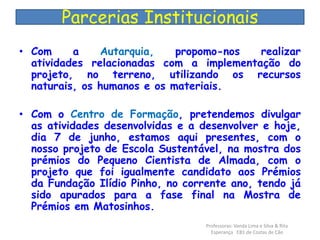 Parcerias Institucionais 
• Com a Autarquia, propomo-nos realizar 
atividades relacionadas com a implementação do 
projeto, no terreno, utilizando os recursos 
naturais, os humanos e os materiais. 
• Com o Centro de Formação, pretendemos divulgar 
as atividades desenvolvidas e a desenvolver e hoje, 
dia 7 de junho, estamos aqui presentes, com o 
nosso projeto de Escola Sustentável, na mostra dos 
prémios do Pequeno Cientista de Almada, com o 
projeto que foi igualmente candidato aos Prémios 
da Fundação Ilídio Pinho, no corrente ano, tendo já 
sido apurados para a fase final na Mostra de 
Prémios em Matosinhos. 
Professoras: Vanda Lima e Silva & Rita 
Esperança EB1 de Costas de Cão 
 