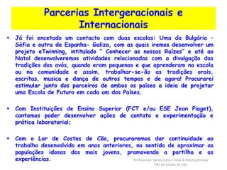 Parcerias Intergeracionais e 
Internacionais 
 Já foi encetado um contacto com duas escolas: Uma da Bulgária – 
Sófia e outra de Espanha- Galiza, com as quais iremos desenvolver um 
projeto eTwinning, intitulado “ Conhecer as nossas Raízes” e até ao 
Natal desenvolveremos atividades relacionadas com a divulgação das 
tradições dos avós, quando eram pequenos e que aprenderam na escola 
ou na comunidade e assim, trabalhar-se-ão as tradições orais, 
escritas, musica e dança de outros tempos e de agora! Procurarei 
estimular junto dos parceiros de ambos os países a ideia de projetar 
uma Escola de Futuro em cada um dos Países. 
 Com Instituições de Ensino Superior (FCT e/ou ESE Jean Piaget), 
contamos poder desenvolver ações de contato e experimentação e 
prática laboratorial; 
 Com o Lar de Costas de Cão, procuraremos dar continuidade ao 
trabalho desenvolvido em anos anteriores, no sentido de aproximar as 
populações idosas dos mais jovens, promovendo a partilha e as 
experiências. Professoras: Vanda Lima e Silva & Rita Esperança 
EB1 de Costas de Cão 
 