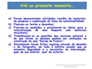 Até ao presente momento… 
a) Foram desenvolvidas atividades recolha de materiais, 
de pesquisa e exploração do tema da sustentabilidade. 
b) Fizeram-se textos e desenhos; 
c) Fizeram-se medições e projetaram-se ideias para a 
concretização de uma maquete com materiais 
recicláveis; 
d) Trabalharam-se as questões dos recursos naturais e 
de que forma os mesmos podiam ser utilizados na 
construção de uma "Escola do Futuro“; 
e) Inicialmente foram feitos registos através do desenho 
e da fotografia, de todo o edifício escolar que se 
encontra degradado e a necessitar de intervenção, 
quer do seu interior, quer do exterior. 
Professoras: Vanda Lima e Silva & Rita Esperança 
EB1 de Costas de Cão 
 
