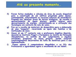 Até ao presente momento… 
f) Foram feitas medições e cálculos da área da escola disponível 
para a construção de um edifício projetado pelos alunos, 
contemplando, naturalmente os recursos naturais da envolvência: 
Propomo-nos idealizar áreas de hortas biológicas, de recolha e 
aproveitamento de águas pluviais, painéis solares para 
aproveitamento da energia, rentabilizando-se a utilização das 
tecnologias em contexto da sala de aulas. 
g) Fez-se a recolha de materiais de desperdício para a elaboração 
de uma "maquete", recorrendo ao apoio das famílias e de 
instituições do meio. 
h) Houve já um 1º contacto com a professora Angélica Queirós, 
docente no Instituto Piaget e Formadora no Centro de Formação 
AlmadaForma, no sentido de dar cumprimento a algumas 
atividades propostas no nosso projeto, porém surgiram 
constrangimentos decorrentes da falta de materiais para a sua 
implementação. 
i) Temos apenas 2 computadores Magalhães e os PCs das 
Professoras e aguardamos agora a encomenda de um tablet. 
Professoras: Vanda Lima e Silva & Rita Esperança 
EB1 de Costas de Cão 
 