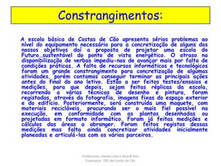 Constrangimentos: 
A escola básica de Costas de Cão apresenta sérios problemas ao 
nível do equipamento necessário para a concretização de alguns dos 
nossos objetivos daí a proposta de projetar uma escola do 
Futuro…sustentável do ponto de vista energético. O atraso na 
disponibilização de verbas impediu-nos de avançar mais por falta de 
condições práticas. A falta de recursos informáticos e tecnológicos 
foram um grande constrangimento para concretização de algumas 
atividades, porém contamos conseguir terminar as principais ações 
antes do final do ano letivo. Estão a ser feitos testes/ensaios e 
medições, para que depois, sejam feitas réplicas da escola, 
recorrendo a várias técnicas de desenho e pintura, foram 
registadas, através da fotografia, imagens fixas do espaço exterior 
e do edifício. Posteriormente, será construída uma maquete, com 
materiais recicláveis, procurando ser o mais fiel possível na 
execução, em conformidade com as plantas desenhadas ou 
projetadas em formato informático. Foram já feitas medições e 
cálculos das áreas a abranger. Foram feitos registos dessas 
medições mas falta ainda concretizar atividades inicialmente 
planeadas e articulá-las com os vários parceiros. 
Professoras: Vanda Lima e Silva & Rita 
Esperança EB1 de Costas de Cão 
 