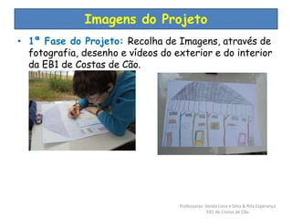Imagens do Projeto 
• 1ª Fase do Projeto: Recolha de Imagens, através de 
fotografia, desenho e vídeos do exterior e do interior 
da EB1 de Costas de Cão. 
Professoras: Vanda Lima e Silva & Rita Esperança 
EB1 de Costas de Cão 
 