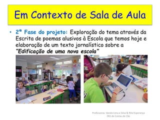 Em Contexto de Sala de Aula 
• 2ª Fase do projeto: Exploração do tema através da 
Escrita de poemas alusivos à Escola que temos hoje e 
elaboração de um texto jornalístico sobre a 
“Edificação de uma nova escola” 
Professoras: Vanda Lima e Silva & Rita Esperança 
EB1 de Costas de Cão 
 