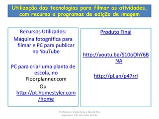 Utilização das tecnologias para filmar as atividades, 
com recurso a programas de edição de imagem 
Recursos Utilizados: 
Máquina fotográfica para 
filmar e PC para publicar 
no YouTube 
PC para criar uma planta de 
escola, no 
Floorplanner.com 
Ou 
http://pt.homestyler.com 
/home 
Produto Final 
http://youtu.be/S10oOhY6B 
NA 
http://pl.an/p47rrl 
Professoras: Vanda Lima e Silva & Rita 
Esperança EB1 de Costas de Cão 
 