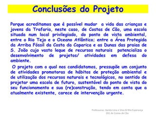 Conclusões do Projeto 
Porque acreditamos que é possível mudar a vida das crianças e 
jovens da Trafaria, neste caso, de Costas de Cão, uma escola 
situada num local privilegiado, do ponto de vista ambiental, 
entre o Rio Tejo e o Oceano Atlântico; entre a Área Protegida 
da Arriba Fóssil da Costa da Caparica e as Dunas das praias de 
S. João cujo vasto leque de recursos naturais potencializa o 
desenvolvimento de projetos/ atividades em defesa do 
ambiente. 
O projeto com o qual nos candidatamos, pressupõe um conjunto 
de atividades promotoras de hábitos de proteção ambiental e 
de utilização dos recursos naturais e tecnológicos, no sentido de 
projetar uma escola de futuro, sustentável do ponto de vista do 
seu funcionamento e sua (re)construção, tendo em conta que a 
atualmente existente, carece de intervenção urgente. 
Professoras: Vanda Lima e Silva & Rita Esperança 
EB1 de Costas de Cão 
 