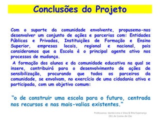 Conclusões do Projeto 
Com o suporte da comunidade envolvente, propusemo-nos 
desenvolver um conjunto de ações e parcerias com: Entidades 
Públicas e Privadas, Instituições de Formação e Ensino 
Superior, empresas locais, regional e nacional, pois 
consideramos que a Escola é o principal agente ativo nos 
processos de mudança. 
A formação dos alunos e da comunidade educativa na qual se 
insere, contribuirá para o desenvolvimento de ações de 
sensibilização, procurando que todos os parceiros da 
comunidade, se envolvam, no exercício de uma cidadania ativa e 
participada, com um objetivo comum: 
“o de construir uma escola para o futuro, centrada 
nos recursos e nas mais-valias existentes.” 
Professoras: Vanda Lima e Silva & Rita Esperança 
EB1 de Costas de Cão 
 