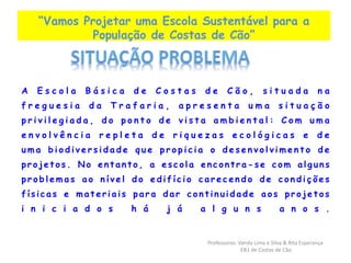 “Vamos Projetar uma Escola Sustentável para a 
População de Costas de Cão” 
A E s c o l a B á s i c a d e C o s t a s d e C ã o , s i t u a d a n a 
f r e g u e s i a d a T r a f a r i a , a p r e s e n t a u m a s i t u a ç ã o 
p r i v i l e g i a d a , d o p o n t o d e v i s t a a m b i e n t a l : Com u m a 
e n v o l v ê n c i a r e p l e t a d e r i q u e z a s e c o l ó g i c a s e d e 
uma b i o d i v e r s i d a d e que p r o p i c i a o d e s e n v o l v ime n t o de 
p r o j e t o s . No e n t a n t o , a e s c o l a e n c o n t r a -se c om a l g u n s 
p r o b l ema s ao n í v e l do e d i f í c i o c a r e c e n d o de c o n d i ç õ e s 
f í s i c a s e ma t e r i a i s p a r a d a r c o n t i n u i d a d e a o s p r o j e t o s 
i n i c i a d o s h á j á a l g u n s a n o s . 
Professoras: Vanda Lima e Silva & Rita Esperança 
EB1 de Costas de Cão 
 