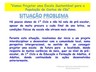 “Vamos Projetar uma Escola Sustentável para a 
População de Costas de Cão” 
Há poucos alunos do 1º Ciclo e não há sala de pré-escolar, 
apesar da muita procura a cada final de ano letivo, as 
condições físicas da escola não atraem mais alunos. 
Perante esta situação, resolvemos dar inicio a um projeto 
interdisciplinar a desenvolver com a comunidade local, numa 
perspetiva intergeracional, no sentido de se conseguir 
projetar uma escola de futuro para a localidade, dando 
resposta às muitas carências do meio, quer ao nível do pré-escolar, 
do 1º Ciclo e da Educação e Formação de Adultos, d 
Adultos, dando continuidade às ações desenvolvidas 
anteriormente. 
Professoras: Vanda Lima e Silva & Rita Esperança 
EB1 de Costas de Cão 
 