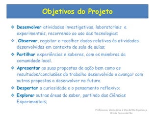 Objetivos do Projeto 
 Desenvolver atividades investigativas, laboratoriais e 
experimentais, recorrendo ao uso das tecnologias; 
 Observar, registar e recolher dados relativos às atividades 
desenvolvidas em contexto de sala de aulas; 
 Partilhar experiências e saberes, com os membros da 
comunidade local. 
 Apresentar as suas propostas de ação bem como os 
resultados/conclusões do trabalho desenvolvido e avançar com 
outras propostas a desenvolver no futuro. 
 Despertar a curiosidade e o pensamento reflexivo; 
 Explorar outras áreas do saber, partindo das Ciências 
Experimentais; 
Professoras: Vanda Lima e Silva & Rita Esperança 
EB1 de Costas de Cão 
 