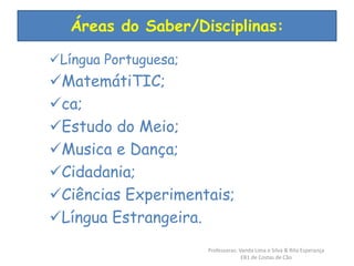Áreas do Saber/Disciplinas: 
Língua Portuguesa; 
MatemátiTIC; 
ca; 
Estudo do Meio; 
Musica e Dança; 
Cidadania; 
Ciências Experimentais; 
Língua Estrangeira. 
Professoras: Vanda Lima e Silva & Rita Esperança 
EB1 de Costas de Cão 
 