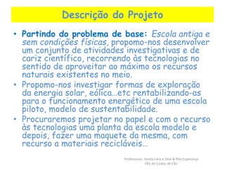 Descrição do Projeto 
• Partindo do problema de base: Escola antiga e 
sem condições físicas, propomo-nos desenvolver 
um conjunto de atividades investigativas e de 
cariz científico, recorrendo às tecnologias no 
sentido de aproveitar ao máximo os recursos 
naturais existentes no meio. 
• Propomo-nos investigar formas de exploração 
da energia solar, eólica…etc rentabilizando-as 
para o funcionamento energético de uma escola 
piloto, modelo de sustentabilidade. 
• Procuraremos projetar no papel e com o recurso 
às tecnologias uma planta da escola modelo e 
depois, fazer uma maquete da mesma, com 
recurso a materiais recicláveis… 
Professoras: Vanda Lima e Silva & Rita Esperança 
EB1 de Costas de Cão 
 