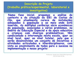 Descrição do Projeto 
(trabalho prático/experimental, laboratorial e 
investigativo) 
Numa fase inicial, propomos a análise do 
contexto e da situação da EB1 de Costas de 
Cão, que atualmente carece de instalações 
adequadas à população e ao meio onde está 
inserida. As múltiplas carências sócio económicas 
da população, associadas a vários problemas, no 
âmbito da Educação Especial e do apoio educativo 
a crianças com diversas problemáticas, têm 
condicionado a intervenção nesta escola, quer ao 
nível local, quer ao nível tutelar, pelo que o 
serão desenvolvidas um conjunto de iniciativas e 
atividades articuladas e interdisciplinares, com 
vista ao envolvimento de todos para o sucesso na 
implementação o nosso projeto: 
Professoras: Vanda Lima e Silva & Rita Esperança 
EB1 de Costas de Cão 
 