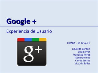 Google +
Experiencia de Usuario

                         EXMBA – S1 Grupo E

                            Eduardo Carbón
                                  Elisa Ferrer
                             Francisco Pérez
                                Eduardo Rios
                               Carlos Santos
                               Victoria Sollet
 