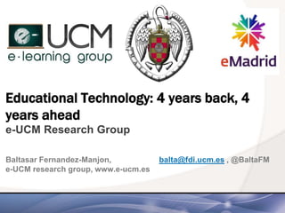 Educational Technology: 4 years back, 4
years ahead
e-UCM Research Group
Baltasar Fernandez-Manjon, balta@fdi.ucm.es , @BaltaFM
e-UCM research group, www.e-ucm.es
 