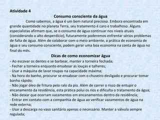 Atividade 4
Consumo consciente da água
Como sabemos, a água é um bem natural precioso. Embora encontrada em
grande quantidade no planeta Terra, seu tratamento é caro e trabalhoso. Alguns
especialistas afirmam que, se o consumo de água continuar nos níveis atuais
(considerando o alto desperdício), futuramente poderemos enfrentar sérios problemas
de falta de água. Além de colaborar com o meio ambiente, a prática de economia de
água e seu consumo consciente, podem gerar uma boa economia na conta de água no
final do mês.
Dicas de como economizar água
- Ao escovar os dentes e se barbear, manter a torneira fechada;
- Fechar a torneira enquanto ensaboar as louças e talheres;
- Usar a máquina de lavar roupas na capacidade máxima;
- Na hora do banho, procurar se ensaboar com o chuveiro desligado e procurar tomar
banho rápido;
- Não jogar óleo de fritura pelo ralo da pia. Além de correr o risco de entupir o
encanamento da residência, esta prática polui os rios e dificulta o tratamento da água;
- Não deixar que ocorram vazamentos em encanamentos dentro da residência;
- Entrar em contato com a companhia de água ao verificar vazamentos de água na
rede externa;
- Usar a descarga no vaso sanitário apenas o necessário. Manter a válvula sempre
regulada;
 