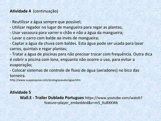 Atividade 4 (continuação)
- Reutilizar a água sempre que possível;
- Utilizar regador no lugar de mangueira para regar as plantas;
- Usar vassoura para varrer o chão e não a água da mangueira;
- Lavar o carro com balde ao invés de mangueira;
- Captar a água da chuva com baldes. Esta água pode ser usada para lavar
carros, quintais e regar plantas;
- Tratar a água de piscinas para não precisar trocar com frequência. Outra dica
é cobrir a piscina com lona, enquanto não ocorre o uso, para evitar a
evaporação;
- Colocar sistemas de controle de fluxo de água (aeradores) no bico das
torneira.
http://www.suapesquisa.com/ecologiasaude/agua.htm
Atividade 5
Wall.E - Trailer Dublado Portugues https://www.youtube.com/watch?
feature=player_embedded&v=m5_lIuBXKWk
 