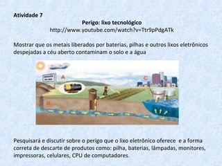 Atividade 7
Perigo: lixo tecnológico
http://www.youtube.com/watch?v=Ttr9pPdgATk
Mostrar que os metais liberados por baterias, pilhas e outros lixos eletrônicos
despejadas a céu aberto contaminam o solo e a água
Pesquisará e discutir sobre o perigo que o lixo eletrônico oferece e a forma
correta de descarte de produtos como: pilha, baterias, lâmpadas, monitores,
impressoras, celulares, CPU de computadores.
 