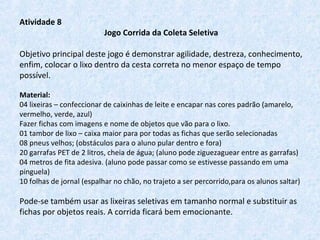 Atividade 8
Jogo Corrida da Coleta Seletiva
Objetivo principal deste jogo é demonstrar agilidade, destreza, conhecimento,
enfim, colocar o lixo dentro da cesta correta no menor espaço de tempo
possível.
Material:
04 lixeiras – confeccionar de caixinhas de leite e encapar nas cores padrão (amarelo,
vermelho, verde, azul)
Fazer fichas com imagens e nome de objetos que vão para o lixo.
01 tambor de lixo – caixa maior para por todas as fichas que serão selecionadas
08 pneus velhos; (obstáculos para o aluno pular dentro e fora)
20 garrafas PET de 2 litros, cheia de água; (aluno pode ziguezaguear entre as garrafas)
04 metros de fita adesiva. (aluno pode passar como se estivesse passando em uma
pinguela)
10 folhas de jornal (espalhar no chão, no trajeto a ser percorrido,para os alunos saltar)
Pode-se também usar as lixeiras seletivas em tamanho normal e substituir as
fichas por objetos reais. A corrida ficará bem emocionante.
 
