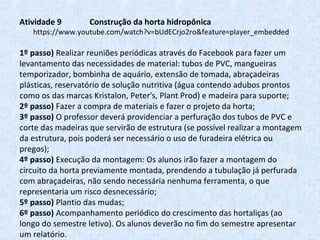 Atividade 9 Construção da horta hidropônica
https://www.youtube.com/watch?v=bUdECrjo2ro&feature=player_embedded
 
1º passo) Realizar reuniões periódicas através do Facebook para fazer um 
levantamento das necessidades de material: tubos de PVC, mangueiras 
temporizador, bombinha de aquário, extensão de tomada, abraçadeiras 
plásticas, reservatório de solução nutritiva (água contendo adubos prontos 
como os das marcas Kristalon, Peter's, Plant Prod) e madeira para suporte;
2º passo) Fazer a compra de materiais e fazer o projeto da horta;
3º passo) O professor deverá providenciar a perfuração dos tubos de PVC e 
corte das madeiras que servirão de estrutura (se possível realizar a montagem 
da estrutura, pois poderá ser necessário o uso de furadeira elétrica ou 
pregos);
4º passo) Execução da montagem: Os alunos irão fazer a montagem do 
circuito da horta previamente montada, prendendo a tubulação já perfurada 
com abraçadeiras, não sendo necessária nenhuma ferramenta, o que 
representaria um risco desnecessário;
5º passo) Plantio das mudas;
6º passo) Acompanhamento periódico do crescimento das hortaliças (ao 
longo do semestre letivo). Os alunos deverão no fim do semestre apresentar 
um relatório.
 
