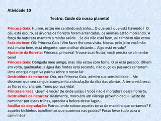 Atividade 10
Teatro: Cuide do nosso planeta!
Princesa Gaia: Humm, estou me sentindo estranha... O que será que está havendo?  O 
céu está escuro, as árvores da floresta foram arrancadas, os animais estão morrendo. A 
força da natureza mantem a minha saúde... Se ela não está bem, eu também não estou.
Fada do bem: Olá Princesa Gaia! Vim fazer-lhe uma visita. Nossa, pelo jeito você não 
está muito bem, está ofegante, com o olhar distante... Algo está errado?
Ajudante da floresta: Princesa, princesa! Trouxe suas frutas, você precisa se alimentar 
bem! 
Princesa Gaia: Obrigada meu amigo, mas não estou com fome. O ar está pesado. Olhem 
em volta, queimadas, a água das fontes está secando, não ouço os pássaros cantarem. 
Uma energia negativa pairou sobre o nosso lar.
Destruidora da natureza: Ora, ora Princesa Gaia, admiro sua sensibilidade... Me 
disseram que seu sangue acompanha a circulação da siba das plantas. A terra está seca, 
as flores murcharam. Temo por sua vida!
Princesa e Fada: Quem é você? De onde surgiu? Você não é moradora dessa floresta.
Destruidora da natureza: Realmente, moro em um vilarejo próximo daqui. Gosto de 
caminhar por essas trilhas, apreciar a beleza desse lugar...
Auxiliar da degradação: Patroa, onde coloco aquelas toras de madeira que cortamos? E 
aqueles bichinhos barulhentos que pusemos nas gaiolas? Posso levar tudo para o 
caminhão?
 