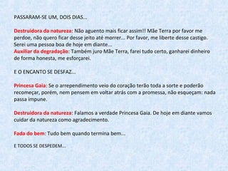 PASSARAM-SE UM, DOIS DIAS...
Destruidora da natureza: Não aguento mais ficar assim!! Mãe Terra por favor me 
perdoe, não quero ficar desse jeito até morrer... Por favor, me liberte desse castigo. 
Serei uma pessoa boa de hoje em diante...
Auxiliar da degradação: Também juro Mãe Terra, farei tudo certo, ganharei dinheiro 
de forma honesta, me esforçarei.
E O ENCANTO SE DESFAZ...
Princesa Gaia: Se o arrependimento veio do coração terão toda a sorte e poderão 
recomeçar, porém, nem pensem em voltar atrás com a promessa, não esqueçam: nada 
passa impune.
Destruidora da natureza: Falamos a verdade Princesa Gaia. De hoje em diante vamos 
cuidar da natureza como agradecimento.
Fada do bem: Tudo bem quando termina bem... 
E TODOS SE DESPEDEM...
 