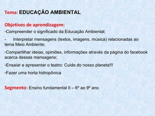 Tema: EDUCAÇÃO AMBIENTAL
 
Objetivos de aprendizagem: 
-Compreender o significado da Educação Ambiental;
- Interpretar mensagens (textos, imagens, música) relacionadas ao
tema Meio Ambiente;
-Compartilhar ideias, opiniões, informações através da página do facebook
acerca dessas mensagens;
-Ensaiar e apresentar o teatro: Cuide do nosso planeta!!!
-Fazer uma horta hidropônica
Segmento: Ensino fundamental II – 6º ao 9º ano
 