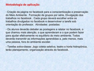 Metodologia de aplicação:
- Criação da página no facebook para a conscientização e preservação
do Meio Ambiente. Formação de grupos por série. Divulgação dos
trabalhos no facebook . Cada grupo deverá escolher entre os
trabalhos divulgados no facebook e desenvolver a tarefa sob
orientação do professor. Atividades postadas:
- Os alunos deverão debater as postagens e relatar no facebook, o
que chamou mais atenção, o que aprenderam e o que podem fazer
para ajudar efetivamente no equilíbrio do meio ambiente. Todos
deverão transmitir as informações aprendidas a, pelo menos, mais
uma pessoa, fora do ambiente escolar.
- Tarefas extra-classe: Jogo coleta seletiva, teatro e horta hidropônica,
terão planejamento, organização através do facebook.
 