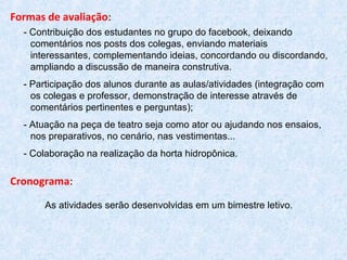 Formas de avaliação:
- Contribuição dos estudantes no grupo do facebook, deixando
comentários nos posts dos colegas, enviando materiais
interessantes, complementando ideias, concordando ou discordando,
ampliando a discussão de maneira construtiva.
- Participação dos alunos durante as aulas/atividades (integração com
os colegas e professor, demonstração de interesse através de
comentários pertinentes e perguntas);
- Atuação na peça de teatro seja como ator ou ajudando nos ensaios,
nos preparativos, no cenário, nas vestimentas...
- Colaboração na realização da horta hidropônica.
Cronograma:
As atividades serão desenvolvidas em um bimestre letivo.
 