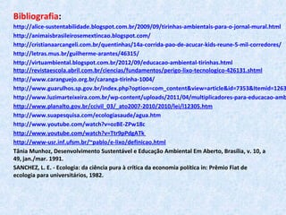 Bibliografia:
http://alice-sustentabilidade.blogspot.com.br/2009/09/tirinhas-ambientais-para-o-jornal-mural.html
http://animaisbrasileirosemextincao.blogspot.com/
http://cristianaarcangeli.com.br/quentinhas/14a-corrida-pao-de-acucar-kids-reune-5-mil-corredores/
http://letras.mus.br/guilherme-arantes/46315/
http://virtuambiental.blogspot.com.br/2012/09/educacao-ambiental-tirinhas.html
http://revistaescola.abril.com.br/ciencias/fundamentos/perigo-lixo-tecnologico-426131.shtml
http://www.caranguejo.org.br/caranga-tirinha-1004/
http://www.guarulhos.sp.gov.br/index.php?option=com_content&view=article&id=7353&Itemid=1263
http://www.luzimarteixeira.com.br/wp-content/uploads/2011/04/multiplicadores-para-educacao-amb
http://www.planalto.gov.br/ccivil_03/_ato2007-2010/2010/lei/l12305.htm
http://www.suapesquisa.com/ecologiasaude/agua.htm
http://www.youtube.com/watch?v=ozBE-ZPw18c
http://www.youtube.com/watch?v=Ttr9pPdgATk
http://www-usr.inf.ufsm.br/~pablo/e-lixo/definicao.html
Tânia Munhoz, Desenvolvimento Sustentável e Educação Ambiental Em Aberto, Brasília, v. 10, a
49, jan./mar. 1991.
SANCHEZ, L. E. - Ecologia: da ciência pura à crítica da economia política in: Prêmio Fiat de
ecologia para universitários, 1982.
 