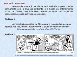 Através da educação ambiental se introduzirá a preocupação
permanente com a situação ambiental e a busca do entendimento
sobre os fatores que interferem, nessa situação, nos aspectos
econômicos, sociais, políticos e ecológicos.
Atividade 1
Apresentação do vídeo de Alerta para a relação dos resíduos
jogados nos rios, mares, oceanos com a causa de morte de animais.
http://www.youtube.com/watch?v=ozBE-ZPw18c
Atividade 2
FONTE: http://alice-sustentabilidade.blogspot.com.br/2009/09/tirinhas-ambientais-para-o-jornal-mural.html
EDUCAÇÃO AMBIENTAL
 
