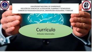 UNIVERSIDAD NACIONAL DE CHIMBORAZO
FACULTAD DE CIENCIAS DE LA EDUCACION, HUMANAS Y TECNOLOGIAS
CARRERA DE PSICOLOGIA EDUCATIVA, ORIENTACIÓN VOCACIONAL Y FAMILIAR
Currículo
Artículos relacionados
 