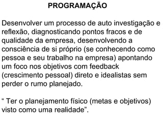 PROGRAMAÇÃO  Desenvolver um processo de auto investigação e reflexão, diagnosticando pontos fracos e de qualidade da empresa, desenvolvendo a consciência de si próprio (se conhecendo como pessoa e seu trabalho na empresa) apontando um foco nos objetivos com feedback (crescimento pessoal) direto e idealistas sem perder o rumo planejado.   “  Ter o planejamento físico (metas e objetivos) visto como uma realidade”.   