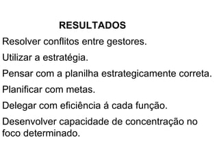 RESULTADOS  Resolver conflitos entre gestores. Utilizar a estratégia. Pensar com a planilha estrategicamente correta.  Planificar com metas.  Delegar com eficiência á cada função. Desenvolver capacidade de concentração no foco determinado.  