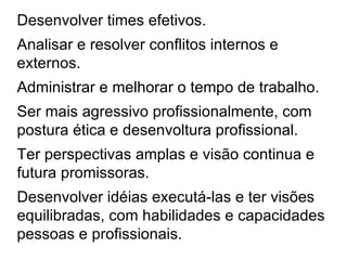 Desenvolver times efetivos.   Analisar e resolver conflitos internos e externos. Administrar e melhorar o tempo de trabalho. Ser mais agressivo profissionalmente, com postura ética e desenvoltura profissional. Ter perspectivas amplas e visão continua e futura promissoras. Desenvolver idéias executá-las e ter visões equilibradas, com habilidades e capacidades pessoas e profissionais.  