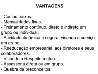 VANTAGENS  - Custos baixos. - Mensalidades fixas.  - Treinamento contínuo, direto e indireto em grupo ou individual.  - Atividade dinâmica e segura, visando o serviço em grupo.  - Reeducação empresarial, aos diretores e seus colaboradores.  - Visando o Respeito mutuo. - Assessoria direta ou em grupo. - Quebra de preconceitos. 