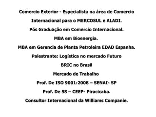Comercio Exterior - Especialista na área de Comercio Internacional para o MERCOSUL e ALADI. Pós Graduação em Comercio Internacional. MBA em Bioenergia.  MBA em Gerencia de Planta Petroleira EDAD Espanha. Palestrante: Logística no mercado Futuro BRIC no Brasil Mercado de Trabalho  Prof. De ISO 9001:2008 – SENAI- SP Prof. De 5S – CEEP- Piracicaba. Consultor Internacional da Williams Companie. 