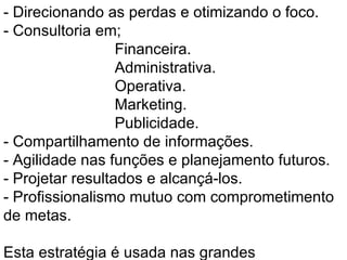 - Direcionando as perdas e otimizando o foco.  - Consultoria em;  Financeira. Administrativa. Operativa. Marketing. Publicidade. - Compartilhamento de informações. - Agilidade nas funções e planejamento futuros.  - Projetar resultados e alcançá-los.  - Profissionalismo mutuo com comprometimento de metas.   Esta estratégia é usada nas grandes corporações européias nos dias de hoje, obtendo resultados bem promissores. Disponibilizo nosso know-how para formarmos uma parceria segura e transparente, com a certeza de proporcionarmos resultados positivos. 