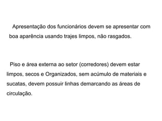 Apresentação dos funcionários devem se apresentar com boa aparência usando trajes limpos, não rasgados. Piso e área externa ao setor (corredores) devem estar limpos, secos e Organizados, sem acúmulo de materiais e sucatas, devem possuir linhas demarcando as áreas de circulação. 