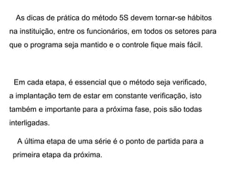As dicas de prática do método 5S devem tornar-se hábitos na instituição, entre os funcionários, em todos os setores para que o programa seja mantido e o controle fique mais fácil. Em cada etapa, é essencial que o método seja verificado, a implantação tem de estar em constante verificação, isto também e importante para a próxima fase, pois são todas interligadas. A última etapa de uma série é o ponto de partida para a primeira etapa da próxima. 