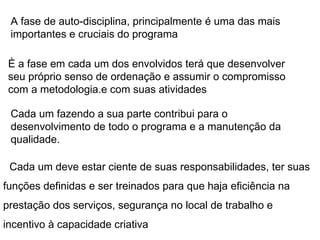 Cada um deve estar ciente de suas responsabilidades, ter suas funções definidas e ser treinados para que haja eficiência na prestação dos serviços, segurança no local de trabalho e incentivo à capacidade criativa A fase de auto-disciplina, principalmente é uma das mais importantes e cruciais do programa È a fase em cada um dos envolvidos terá que desenvolver seu próprio senso de ordenação e assumir o compromisso com a metodologia.e com suas atividades Cada um fazendo a sua parte contribui para o desenvolvimento de todo o programa e a manutenção da qualidade. 