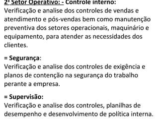 2 a  Setor Operativo: -  Controle interno: Verificação e analise dos controles de vendas e atendimento e pós-vendas bem como manutenção preventiva dos setores operacionais, maquinário e equipamento, para atender as necessidades dos clientes.    = Segurança : Verificação e analise dos controles de exigência e planos de contenção na segurança do trabalho perante a empresa.    = Supervisão: Verificação e analise dos controles, planilhas de desempenho e desenvolvimento de política interna. 