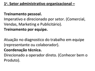   1 a . Setor administrativo organizacional – Treinamento pessoal. Imperativo e direcionado por setor. (Comercial, Vendas, Marketing   e Publicitário). Treinamento por equipe. Atuação no diagnostico do trabalho em equipe (representante ou colaborador).  Coordenação técnica. Direcionado a operador direto. (Conhecer bem o Produto).   