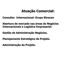Atuação Comercial: Consultor  Internacional: Grupo Ebracon  Abertura de mercado nas áreas de Negócios Internacionais e Logística Empresarial.  Gestão de Administração Negócios. Planejamento Estratégico de Projeto. Administração da Projeto. 