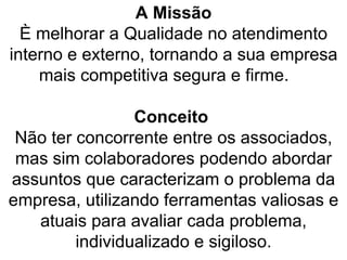 A Missão È melhorar a Qualidade no atendimento interno e externo, tornando a sua empresa mais competitiva segura e firme.    Conceito  Não ter concorrente entre os associados, mas sim colaboradores podendo abordar assuntos que caracterizam o problema da empresa, utilizando ferramentas valiosas e atuais para avaliar cada problema, individualizado e sigiloso. 