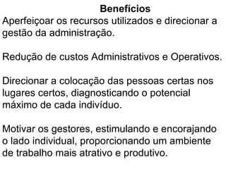 Benefícios  Aperfeiçoar os recursos utilizados e direcionar a gestão da administração. Redução de custos Administrativos e Operativos. Direcionar a colocação das pessoas certas nos lugares certos, diagnosticando o potencial máximo de cada indivíduo. Motivar os gestores, estimulando e encorajando o lado individual, proporcionando um ambiente de trabalho mais atrativo e produtivo. 