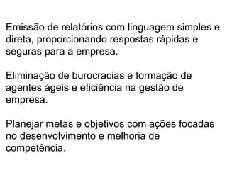 Emissão de relatórios com linguagem simples e direta, proporcionando respostas rápidas e seguras para a empresa. Eliminação de burocracias e formação de agentes ágeis e eficiência na gestão de empresa.  Planejar metas e objetivos com ações focadas no desenvolvimento e melhoria de competência. 